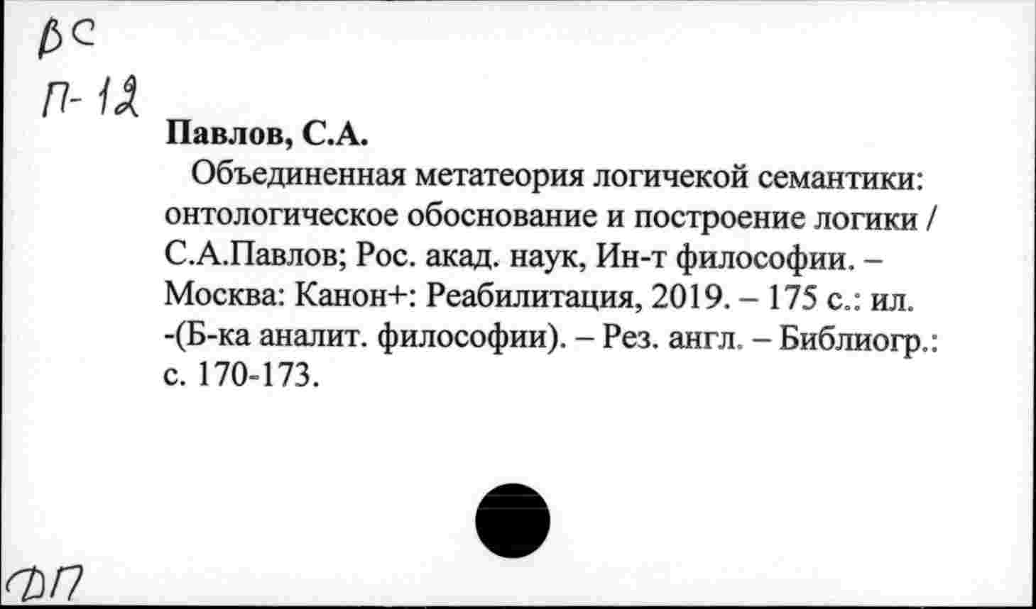 ﻿П- 1А
Павлов, С.А.
Объединенная метатеория логичекой семантики: онтологическое обоснование и построение логики / С.А.Павлов; Рос. акад, наук, Ин-т философии. -Москва: Канон+: Реабилитация, 2019. - 175 с.: ил. -(Б-ка аналит. философии). - Рез. англ. - Библиогр.: с. 170-173.
